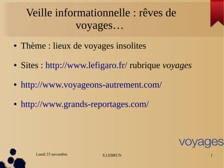 Lundi 23 novembre S.LEBRUN 1
Veille informationnelle : rêves de
voyages…
● Thème : lieux de voyages insolites
● Sites : http://www.lefigaro.fr/ rubrique voyages
● http://www.voyageons-autrement.com/
● http://www.grands-reportages.com/
 