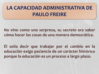 No vino como una sorpresa, su secreto era saber
cómo hacer las cosas de una manera democrática.
Él solía decir que trabajar por el cambio en la
educación exige paciencia de un carácter histórico
porque la educación es un proceso a largo plazo.
LA CAPACIDAD ADMINISTRATIVA DE
PAULO FREIRE
 