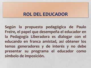 ROL DEL EDUCADOR
Según la propuesta pedagógica de Paulo
Freire, el papel que desempeña el educador en
la Pedagogía Liberadora es dialogar con el
educando en franca amistad, así obtener los
temas generadores y de interés y no debe
presentar su programa el educador como
símbolo de imposición.
 