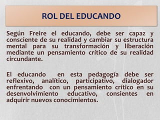Según Freire el educando, debe ser capaz y
consciente de su realidad y cambiar su estructura
mental para su transformación y liberación
mediante un pensamiento crítico de su realidad
circundante.
El educando en esta pedagogía debe ser
reflexivo, analítico, participativo, dialogador
enfrentando con un pensamiento crítico en su
desenvolvimiento educativo, consientes en
adquirir nuevos conocimientos.
ROL DEL EDUCANDO
 