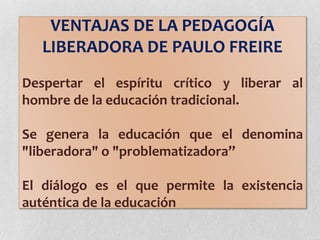 VENTAJAS DE LA PEDAGOGÍA
LIBERADORA DE PAULO FREIRE
Despertar el espíritu crítico y liberar al
hombre de la educación tradicional.
Se genera la educación que el denomina
"liberadora" o "problematizadora”
El diálogo es el que permite la existencia
auténtica de la educación
 