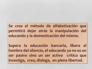 Se crea el método de alfabetización que
permitirá dejar atrás la manipulación del
educando y la domesticación del mismo.
Supera la educación bancaria, libera al
hombre del silencio, el educando ya no es un
ser pasivo sino un ser activo critico que
investiga, crea, dialoga, en plena libertad.
 