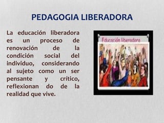 PEDAGOGIA LIBERADORA
La educación liberadora
es un proceso de
renovación de la
condición social del
individuo, considerando
al sujeto como un ser
pensante y crítico,
reflexionan do de la
realidad que vive.
 