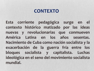 CONTEXTO
Esta corriente pedagógica surge en el
contexto histórico matizado por las ideas
nuevas y revolucionarias que conmueven
América Latina en los años sesentas.
Nacimiento de Cuba como nación socialista y la
exacerbación de la guerra fría entre los
bloques socialista y capitalista. Luchas
ideológica en el seno del movimiento socialista
mundial.
 