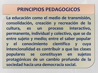 PRINCIPIOS PEDAGOGICOS
La educación como el medio de transmisión,
consolidación, creación y recreación de la
cultura, es un proceso interactivo,
permanente, individual y colectivo, que se da
entre sujeto y medio; entre el saber popular
y el conocimiento científico y cuya
intencionalidad es contribuir a que las clases
populares se constituyan en sujetos
protagónicos de un cambio profundo de la
sociedad hacia una democracia social.
 