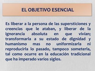 Es liberar a la persona de las supersticiones y
creencias que le ataban, y liberar de la
ignorancia absoluta en que vivían;
transformarla a su estado de dignidad y
humanismo mas no uniformizarla ni
reproducirla lo pasado, tampoco someterla,
tal como ocurre en la educación tradicional
que ha imperado varios siglos.
EL OBJETIVO ESENCIAL
 