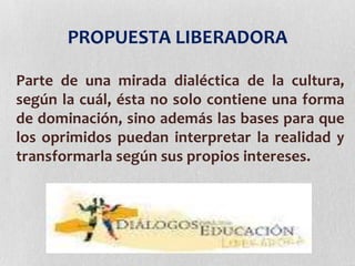 PROPUESTA LIBERADORA
Parte de una mirada dialéctica de la cultura,
según la cuál, ésta no solo contiene una forma
de dominación, sino además las bases para que
los oprimidos puedan interpretar la realidad y
transformarla según sus propios intereses.
 