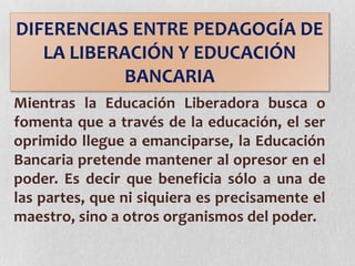Mientras la Educación Liberadora busca o
fomenta que a través de la educación, el ser
oprimido llegue a emanciparse, la Educación
Bancaria pretende mantener al opresor en el
poder. Es decir que beneficia sólo a una de
las partes, que ni siquiera es precisamente el
maestro, sino a otros organismos del poder.
DIFERENCIAS ENTRE PEDAGOGÍA DE
LA LIBERACIÓN Y EDUCACIÓN
BANCARIA
 