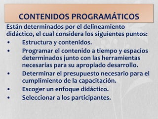 CONTENIDOS PROGRAMÁTICOS
Están determinados por el delineamiento
didáctico, el cual considera los siguientes puntos:
• Estructura y contenidos.
• Programar el contenido a tiempo y espacios
determinados junto con las herramientas
necesarias para su apropiado desarrollo.
• Determinar el presupuesto necesario para el
cumplimiento de la capacitación.
• Escoger un enfoque didáctico.
• Seleccionar a los participantes.
 