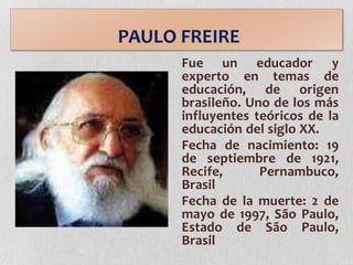 PAULO FREIRE
Fue un educador y
experto en temas de
educación, de origen
brasileño. Uno de los más
influyentes teóricos de la
educación del siglo XX.
Fecha de nacimiento: 19
de septiembre de 1921,
Recife, Pernambuco,
Brasil
Fecha de la muerte: 2 de
mayo de 1997, São Paulo,
Estado de São Paulo,
Brasil
 