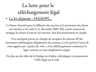 La lutte pour le
           téléchargement légal
●   La loi dépassée : HADOPI...
La Haute Autorité pour la diffusion des œuvres et la protection des droits
   sur internet a été créée le 31 décembre 2009. Elle a pour mission de
protéger les droits d’auteurs sur internet. Son fonctionnement est simple.

      Une entreprise privée est chargée de récupérer les adresses IP des
internautes téléchargeant illégalement du contenu. La loi prévoit l’envoi de
  trois rappels aux « pirates du web », si les téléchargements continuent la
                  ligne internet est tout simplement coupée.

De plus un des rôles de la Hadopi est d'aider à développer et promouvoir
                          l'offre légal sur le web.
 