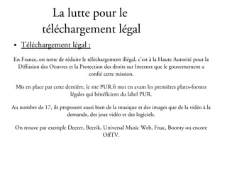 La lutte pour le
             téléchargement légal
●   Téléchargement légal :
En France, on tente de réduire le téléchargement illégal, c'est à la Haute Autorité pour la
 Diffusion des Oeuvres et la Protection des droits sur Internet que le gouvernement a
                                   confié cette mission.

 Mis en place par cette dernière, le site PUR.fr met en avant les premières plates-formes
                          légales qui bénéficient du label PUR.

Au nombre de 17, ils proposent aussi bien de la musique et des images que de la vidéo à la
                        demande, des jeux vidéo et des logiciels.

 On trouve par exemple Deezer, Beezik, Universal Music Web, Fnac, Boonty ou encore
                                       OffTV.
 