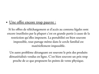 La lutte pour le
           téléchargement légal
●   Une offre encore trop pauvre :
 Si les offres de téléchargement et d'accès au contenu légales sont
encore inutilisées par la plupart c'est en grande partie à cause de la
   restriction qu'elles imposent. La portabilité est bien souvent
      impossible, tout partage même dans le cercle familial est
                      matériellement impossible.

    Un autre problème dérangeant est souvent le prix des produits
    dématérialisés vendus en ligne. C'est bien souvent un prix trop
      proche de ce que proposent les points de vente physique.
 