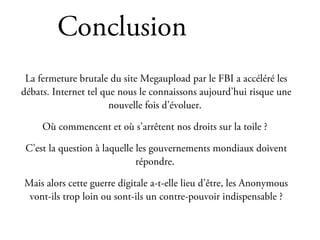 Conclusion
 La fermeture brutale du site Megaupload par le FBI a accéléré les
débats. Internet tel que nous le connaissons aujourd’hui risque une
                       nouvelle fois d’évoluer.

     Où commencent et où s’arrêtent nos droits sur la toile ?

 C’est la question à laquelle les gouvernements mondiaux doivent
                              répondre.

Mais alors cette guerre digitale a-t-elle lieu d’être, les Anonymous
 vont-ils trop loin ou sont-ils un contre-pouvoir indispensable ?
 