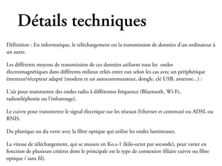 Détails techniques
Définition : En informatique, le téléchargement est la transmission de données d'un ordinateur à
un autre.

Les différents moyens de transmission de ces données utilisent tous les ondes
électromagnétiques dans différents milieux reliés entre eux selon les cas avec un périphérique
émetteur/récepteur adapté (modem et un autocommutateur, dongle, clé USB, antenne...) :

L'air pour transmettre des ondes radio à différentes fréquence (Bluetooth, Wi-Fi,
radiotéléphonie ou l'infrarouge).

Le cuivre pour transmettre le signal électrique sur les réseaux Ethernet et commuté ou ADSL ou
RNIS.

Du plastique ou du verre avec la fibre optique qui utilise les ondes lumineuses.

La vitesse de téléchargement, qui se mesure en Ko.s-1 (kilo-octet par seconde), peut varier en
fonction de plusieurs critères dont le principale est le type de connexion (filaire cuivre ou fibre
optique / sans fil).
 