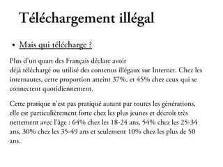 Téléchargement illégal
●   Mais qui télécharge ?
Plus d’un quart des Français déclare avoir
déjà téléchargé ou utilisé des contenus illégaux sur Internet. Chez les
internautes, cette proportion atteint 37%, et 45% chez ceux qui se
connectent quotidiennement.

Cette pratique n'est pas pratiqué autant par toutes les générations,
elle est particulièrement forte chez les plus jeunes et décroît très
nettement avec l’âge : 64% chez les 18-24 ans, 54% chez les 25-34
ans, 30% chez les 35-49 ans et seulement 10% chez les plus de 50
ans.
 