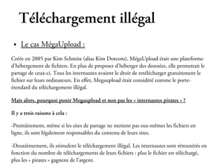 Téléchargement illégal
 ●   Le cas MégaUpload :
Créée en 2005 par Kim Schmitz (alias Kim Dotcom), MégaUpload était une plateforme
d’hébergement de fichiers. En plus de proposer d’héberger des données, elle permettait le
partage de ceux-ci. Tous les internautes avaient le droit de retélécharger gratuitement le
fichier sur leurs ordinateurs. En effet, Megaupload était considéré comme le porte-
étendard du téléchargement illégal.

Mais alors, pourquoi punir Megaupload et non pas les « internautes pirates » ?

Il y a trois raisons à cela :

-Premièrement, même si les sites de partage ne mettent pas eux-mêmes les fichiers en
ligne, ils sont légalement responsables du contenu de leurs sites.

-Deuxièmement, ils stimulent le téléchargement illégal. Les internautes sont rémunérés en
fonction du nombre de téléchargements de leurs fichiers : plus le fichier est téléchargé,
plus les « pirates » gagnent de l’argent.
 