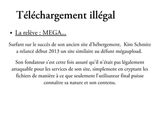 Téléchargement illégal
●   La relève : MEGA...
Surfant sur le succès de son ancien site d'hébergement, Kim Schmitz
   a relancé début 2013 un site similaire au défunt mégaupload.

   Son fondateur s'est cette fois assuré qu'il n'était pas légalement
 attaquable pour les services de son site, simplement en cryptant les
   fichiers de manière à ce que seulement l'utilisateur final puisse
                 connaître sa nature et son contenu.
 