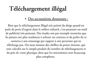 Téléchargement illégal
                 ●   Des accusations douteuses :
   Bien que le téléchargement illégal soit pointé du doigt quand on
parle de perte d'argent dans le milieu culturel, c'est pourtant un outil
de publicité très puissant. Des études ont par exemple montrées que
les pirates ont plus tendances à acheter un contenu et de parler de ce
      contenu à son entourage par rapport à une personne qui ne
  télécharge pas. On nous montre des chiffres de pertes énorme, qui
 sont calculés sur le simple produit du nombre de téléchargement et
 du prix de vente physique alors que les mécanismes sont beaucoup
                            plus complexes.
 