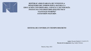 REPÚBLICA BOLIVARIANA DE VENEZUELA
MINISTERIO DEL PODER POPULAR PARA LA
EDUCACIÓN UNIVERSITARIA, CIENCIA Y TECNOLOGÍA
INSTITUTO UNIVERSITARIO POLITÉCNICO
“SANTIAGO MARIÑO”
EXTENSIÓN MATURÍN
Autor: Ricardo Madrid C.I 26.833.575
Docente de la asignatura: Ing. Amdie Chirinos
SISTEMA DE CONTROL EN TIEMPO DISCRETO
Maturín, Mayo 2021
 