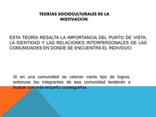 TEORÍAS SOCIOCULTURALES DE LA 
MOTIVACIÓN. 
ESTA TEORÍA RESALTA LA IMPORTANCIA DEL PUNTO DE VISTA, 
LA IDENTIDAD Y LAS RELACIONES INTERPERSONALES DE LAS 
COMUNIDADES EN DONDE SE ENCUENTRA EL INDIVIDUO. 
Si en una comunidad se valoran cierto tipo de logros, 
entonces los integrantes de esa comunidad tenderán a 
buscar con más empeño conseguirlos. 
 