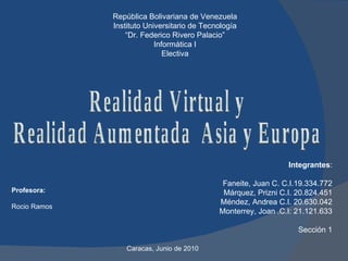 República Bolivariana de Venezuela Instituto Universitario de Tecnología “ Dr. Federico Rivero Palacio” Informática I Electiva Profesora: Rocio Ramos Realidad Virtual y Realidad Aumentada  Asia y Europa Integrantes :   Faneite, Juan C. C.I.19.334.772 Márquez, Prizni C.I. 20.824.451 Méndez, Andrea C.I. 20.630.042 Monterrey, Joan .C.I: 21.121.633 Sección 1 Caracas, Junio de 2010  