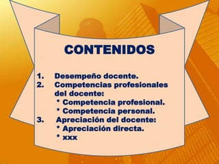 CONTENIDOS

1.   Desempeño docente.
2.   Competencias profesionales
     del docente:
     * Competencia profesional.
     * Competencia personal.
3.   Apreciación del docente:
     * Apreciación directa.
     * xxx
 