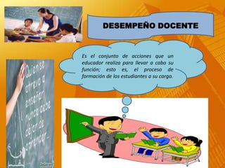 DESEMPEÑO DOCENTE


             Es el conjunto de acciones que un
             educador realiza para llevar a cabo su
             función; esto es, el proceso de
             formación de los estudiantes a su cargo.




21/12/2012                                              4
 