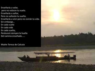 Enseñarás a volar,
pero no volaran tu vuelo.
Enseñarás a soñar,
Pero no soñarán tu sueño.
Enseñarás a vivir pero no vivirán tu vida.
Sin embargo…
En cada vuelo
En cada vida
En cada sueño,
Perdurará siempre la huella
Del camino enseñado……


Madre Teresa de Calcuta
 