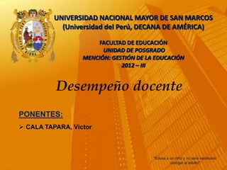 UNIVERSIDAD NACIONAL MAYOR DE SAN MARCOS
            (Universidad del Perú, DECANA DE AMÉRICA)

                      FACULTAD DE EDUCACIÓN
                        UNIDAD DE POSGRADO
                  MENCIÓN: GESTIÓN DE LA EDUCACIÓN
                              2012 – III


          Desempeño docente
PONENTES:
 CALA TAPARA, Víctor



                                        "Educa a un niño y no será necesario
                                                 castigar al adulto"
 