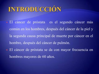 INTRODUCCIÓNEl cáncer de próstata  es el segundo cáncer más común en los hombres, después del cáncer de la piel y la segunda causa principal de muerte por cáncer en el hombre, después del cáncer de pulmón.El cáncer de próstata se da con mayor frecuencia en hombres mayores de 60 años.