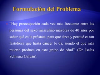 Formulación del Problema“Hay preocupación cada vez más frecuente entre las personas del sexo masculino mayores de 40 años por saber qué es la próstata, para qué sirve y porqué es tan fastidiosa que hasta cáncer le da, siendo el que más muerte produce en este grupo de edad”. (Dr. Isaías Schwarz Galván).
