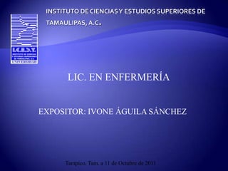INSTITUTO DE CIENCIAS Y ESTUDIOS SUPERIORES DE TAMAULIPAS, A.C. LIC. EN ENFERMERÍA EXPOSITOR: IVONE ÁGUILA SÁNCHEZ Tampico, Tam. a 11 de Octubre de 2011 