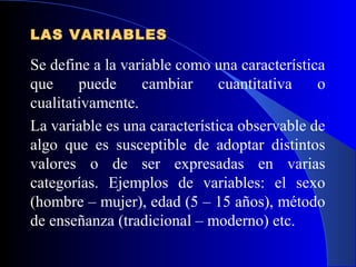 LAS VARIABLES

Se define a la variable como una característica
que     puede     cambiar      cuantitativa   o
cualitativamente.
La variable es una característica observable de
algo que es susceptible de adoptar distintos
valores o de ser expresadas en varias
categorías. Ejemplos de variables: el sexo
(hombre – mujer), edad (5 – 15 años), método
de enseñanza (tradicional – moderno) etc.
 