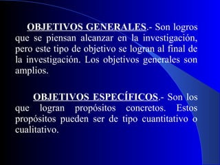 OBJETIVOS GENERALES.- Son logros
que se piensan alcanzar en la investigación,
pero este tipo de objetivo se logran al final de
la investigación. Los objetivos generales son
amplios.

     OBJETIVOS ESPECÍFICOS.- Son los
que logran propósitos concretos. Estos
propósitos pueden ser de tipo cuantitativo o
cualitativo.
 
