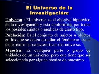 El Universo de la
               Investigación:
Universo : El universo es el objetivo hipotético
de la investigación y esta conformada por todos
los posibles sujetos o medidas de cierto tipo.
Población: Es el conjunto de sujetos u objetos
en los que se desea estudiar el fenómeno, estos
debe reunir las características del universo.
Muestra: Es cualquier parte o grupo de
unidades de un universo, pero que tiene que ser
seleccionada por alguna técnica de muestreo.
 