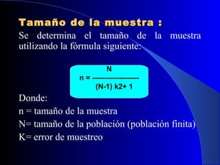 Tamaño de la muestra :
Se determina el tamaño de la muestra
utilizando la fórmula siguiente:

                         N
               n = -------------------
                    (N-1) k2+ 1
Donde:
n = tamaño de la muestra
N= tamaño de la población (población finita)
K= error de muestreo
 