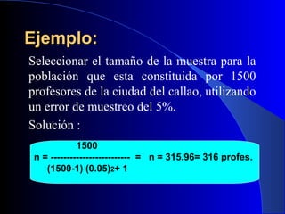 Ejemplo:
Seleccionar el tamaño de la muestra para la
población que esta constituida por 1500
profesores de la ciudad del callao, utilizando
un error de muestreo del 5%.
Solución :
             1500
 n = ------------------------- = n = 315.96= 316 profes.
    (1500-1) (0.05)2+ 1
 