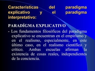 Características        del      paradigma
explicativo     y       el      paradigma
interpretativo:
PARADÍGMA EXPLICATIVO
- Los fundamentos filosóficos del paradigma
  explicativo se encuentran en el empirismo y
  en el realismo, especialmente, en este
  último caso, en el realismo científico y
  crítico. Ambas escuelas afirman la
  existencia de cosas reales, independientes
  de la conciencia.
 