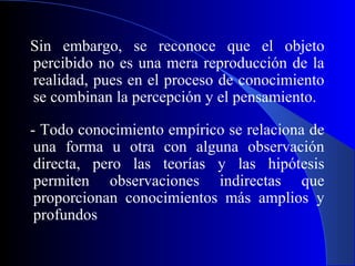 Sin embargo, se reconoce que el objeto
percibido no es una mera reproducción de la
realidad, pues en el proceso de conocimiento
se combinan la percepción y el pensamiento.

- Todo conocimiento empírico se relaciona de
 una forma u otra con alguna observación
 directa, pero las teorías y las hipótesis
 permiten observaciones indirectas que
 proporcionan conocimientos más amplios y
 profundos
 