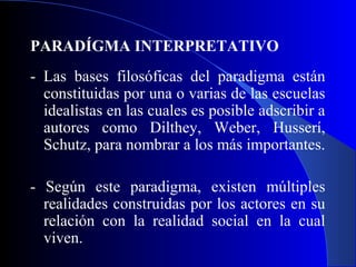 PARADÍGMA INTERPRETATIVO
- Las bases filosóficas del paradigma están
  constituidas por una o varias de las escuelas
  idealistas en las cuales es posible adscribir a
  autores como Dilthey, Weber, Husserí,
  Schutz, para nombrar a los más importantes.

- Según este paradigma, existen múltiples
  realidades construidas por los actores en su
  relación con la realidad social en la cual
  viven.
 