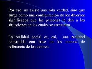 Por eso, no existe una sola verdad, sino que
surge como una configuración de los diversos
significados que las personas le dan a las
situaciones en las cuales se encuentra.

La realidad social es, así, una realidad
construida con base en los marcos de
referencia de los actores.
 