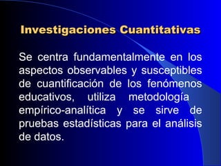 Investigaciones Cuantitativas

Se centra fundamentalmente en los
aspectos observables y susceptibles
de cuantificación de los fenómenos
educativos, utiliza metodología
empírico-analítica y se sirve de
pruebas estadísticas para el análisis
de datos.
 
