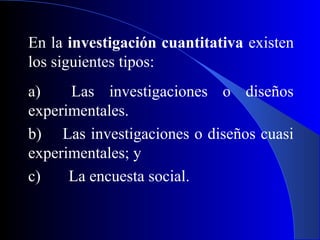 En la investigación cuantitativa existen
los siguientes tipos:
a)    Las investigaciones o diseños
experimentales.
b) Las investigaciones o diseños cuasi
experimentales; y
c)    La encuesta social.
 