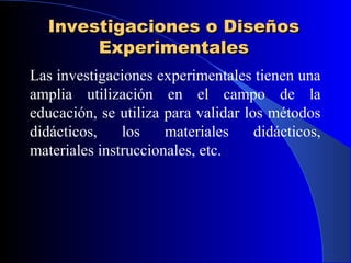 Investigaciones o Diseños
        Experimentales
Las investigaciones experimentales tienen una
amplia utilización en el campo de la
educación, se utiliza para validar los métodos
didácticos,    los    materiales     didácticos,
materiales instruccionales, etc.
 