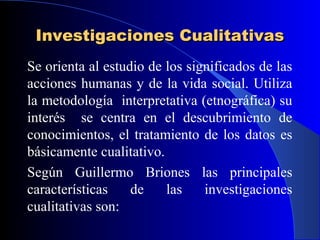Investigaciones Cualitativas
Se orienta al estudio de los significados de las
acciones humanas y de la vida social. Utiliza
la metodología interpretativa (etnográfica) su
interés se centra en el descubrimiento de
conocimientos, el tratamiento de los datos es
básicamente cualitativo.
Según Guillermo Briones las principales
características    de    las    investigaciones
cualitativas son:
 