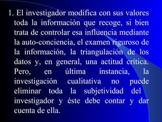 1. El investigador modifica con sus valores
  toda la información que recoge, si bien
  trata de controlar esa influencia mediante
  la auto-conciencia, el examen riguroso de
  la información, la triangulación de los
  datos y, en general, una actitud crítica.
  Pero,     en    última      instancia,  la
  investigación cualitativa no puede
  eliminar toda la subjetividad del
  investigador y éste debe contar y dar
  cuenta de ella.
 