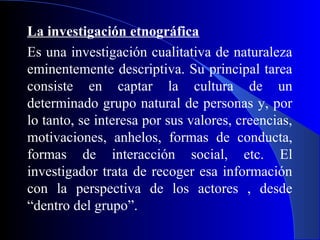 La investigación etnográfica
Es una investigación cualitativa de naturaleza
eminentemente descriptiva. Su principal tarea
consiste en captar la cultura de un
determinado grupo natural de personas y, por
lo tanto, se interesa por sus valores, creencias,
motivaciones, anhelos, formas de conducta,
formas de interacción social, etc. El
investigador trata de recoger esa información
con la perspectiva de los actores , desde
“dentro del grupo”.
 