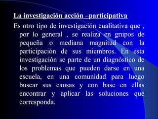 La investigación acción –participativa
Es otro tipo de investigación cualitativa que ,
  por lo general , se realiza en grupos de
  pequeña o mediana magnitud con la
  participación de sus miembros. En esta
  investigación se parte de un diagnóstico de
  los problemas que pueden darse en una
  escuela, en una comunidad para luego
  buscar sus causas y con base en ellas
  encontrar y aplicar las soluciones que
  corresponda.
 