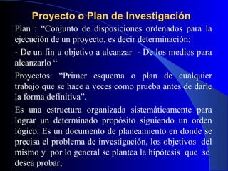 Proyecto o Plan de Investigación
Plan : “Conjunto de disposiciones ordenados para la
ejecución de un proyecto, es decir determinación:
- De un fin u objetivo a alcanzar - De los medios para
alcanzarlo “
Proyectos: “Primer esquema o plan de cualquier
trabajo que se hace a veces como prueba antes de darle
la forma definitiva”.
Es una estructura organizada sistemáticamente para
lograr un determinado propósito siguiendo un orden
lógico. Es un documento de planeamiento en donde se
precisa el problema de investigación, los objetivos del
mismo y por lo general se plantea la hipótesis que se
desea probar;
 
